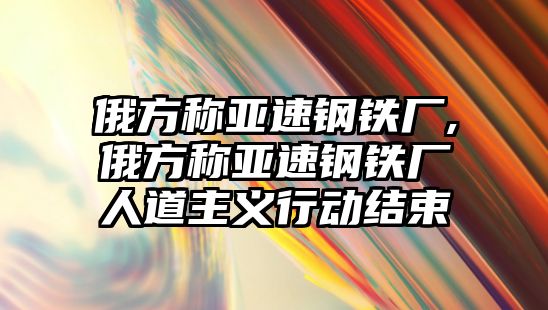 俄方稱亞速鋼鐵廠,俄方稱亞速鋼鐵廠人道主義行動(dòng)結(jié)束