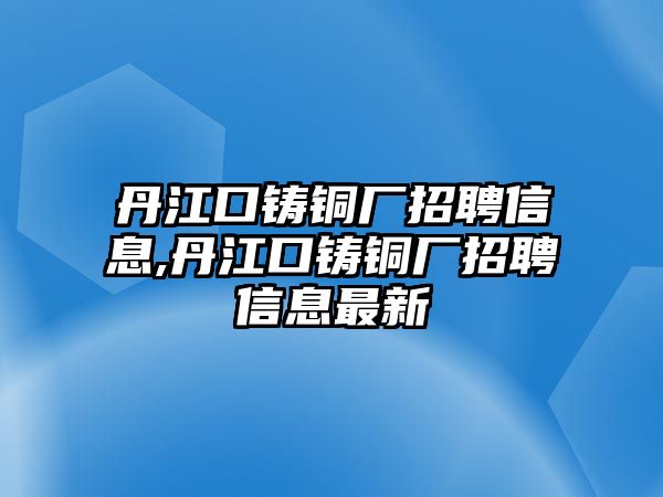 丹江口鑄銅廠招聘信息,丹江口鑄銅廠招聘信息最新