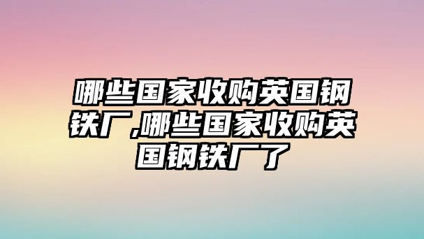 哪些國家收購英國鋼鐵廠,哪些國家收購英國鋼鐵廠了