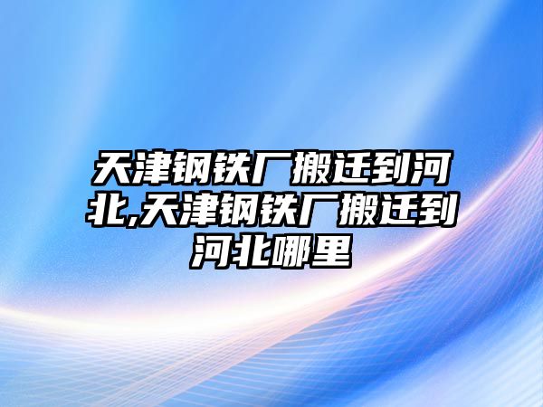 天津鋼鐵廠搬遷到河北,天津鋼鐵廠搬遷到河北哪里