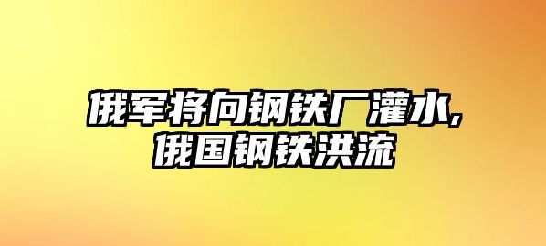 俄軍將向鋼鐵廠灌水,俄國(guó)鋼鐵洪流