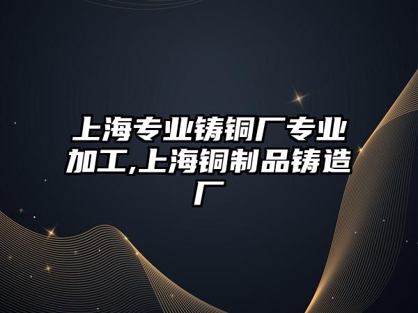 上海專業(yè)鑄銅廠專業(yè)加工,上海銅制品鑄造廠