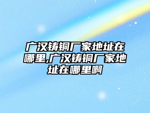 廣漢鑄銅廠家地址在哪里,廣漢鑄銅廠家地址在哪里啊