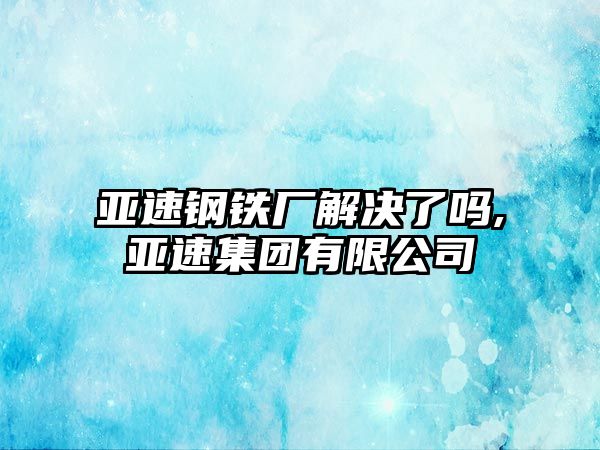 亞速鋼鐵廠解決了嗎,亞速集團有限公司