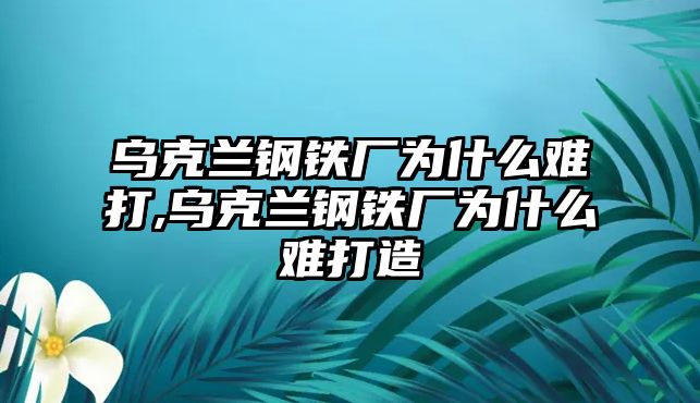 烏克蘭鋼鐵廠為什么難打,烏克蘭鋼鐵廠為什么難打造