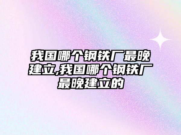 我國哪個鋼鐵廠最晚建立,我國哪個鋼鐵廠最晚建立的