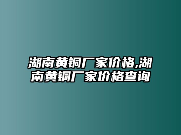 湖南黃銅廠家價格,湖南黃銅廠家價格查詢