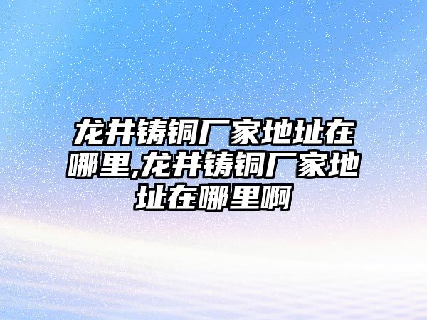 龍井鑄銅廠家地址在哪里,龍井鑄銅廠家地址在哪里啊