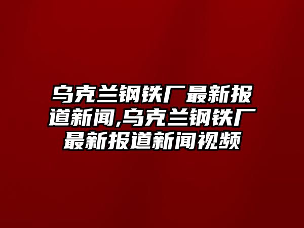 烏克蘭鋼鐵廠最新報(bào)道新聞,烏克蘭鋼鐵廠最新報(bào)道新聞視頻