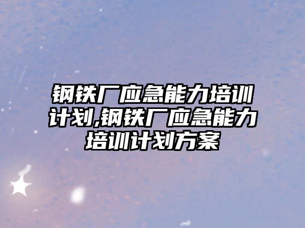 鋼鐵廠應急能力培訓計劃,鋼鐵廠應急能力培訓計劃方案