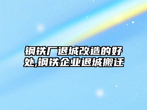 鋼鐵廠退城改造的好處,鋼鐵企業(yè)退城搬遷