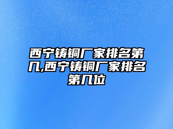 西寧鑄銅廠家排名第幾,西寧鑄銅廠家排名第幾位