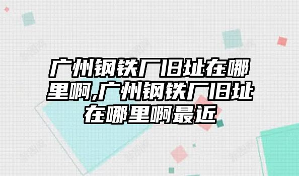 廣州鋼鐵廠舊址在哪里啊,廣州鋼鐵廠舊址在哪里啊最近