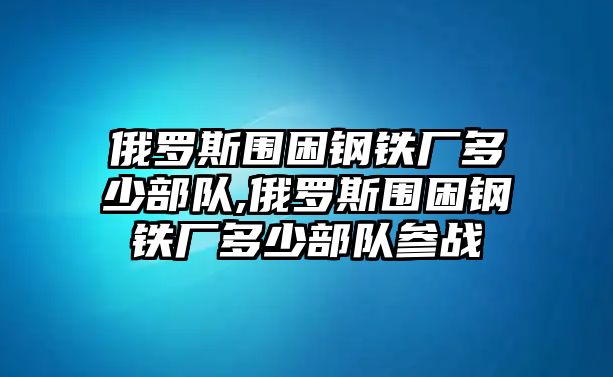 俄羅斯圍困鋼鐵廠多少部隊(duì),俄羅斯圍困鋼鐵廠多少部隊(duì)參戰(zhàn)