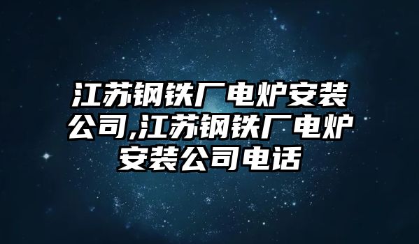 江蘇鋼鐵廠電爐安裝公司,江蘇鋼鐵廠電爐安裝公司電話