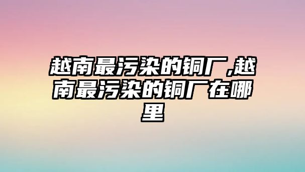 越南最污染的銅廠,越南最污染的銅廠在哪里