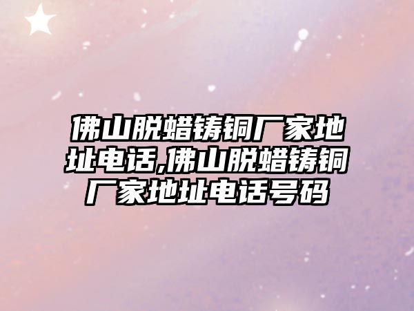 佛山脫蠟鑄銅廠家地址電話,佛山脫蠟鑄銅廠家地址電話號(hào)碼