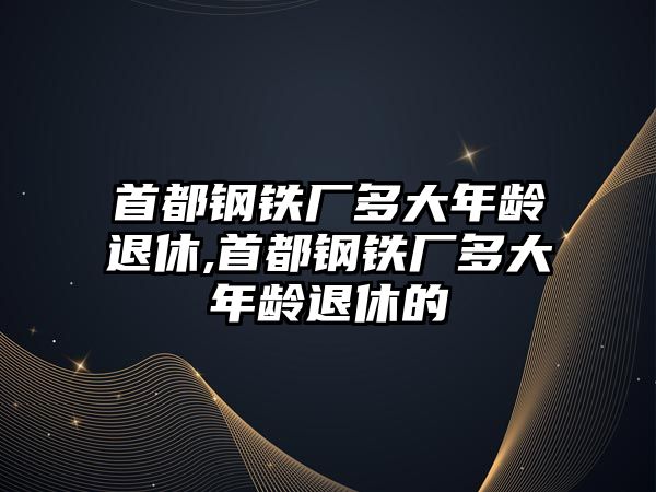 首都鋼鐵廠多大年齡退休,首都鋼鐵廠多大年齡退休的