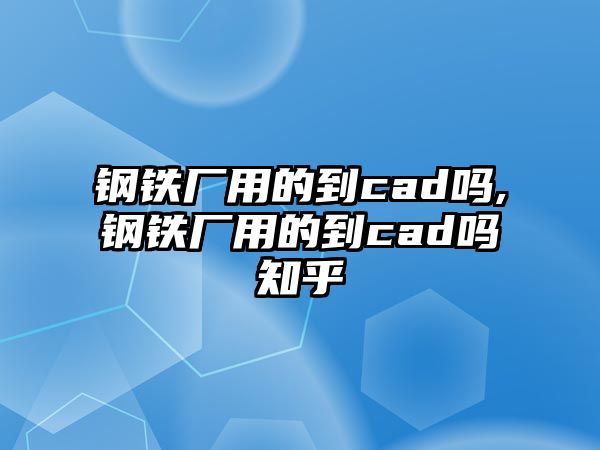 鋼鐵廠用的到cad嗎,鋼鐵廠用的到cad嗎知乎