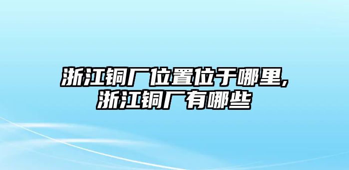 浙江銅廠位置位于哪里,浙江銅廠有哪些