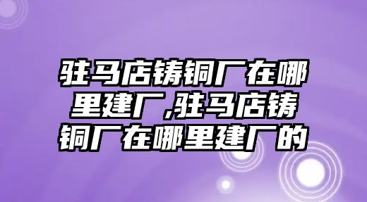 駐馬店鑄銅廠在哪里建廠,駐馬店鑄銅廠在哪里建廠的