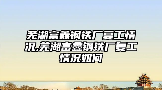 蕪湖富鑫鋼鐵廠復工情況,蕪湖富鑫鋼鐵廠復工情況如何