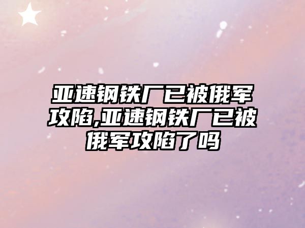 亞速鋼鐵廠已被俄軍攻陷,亞速鋼鐵廠已被俄軍攻陷了嗎