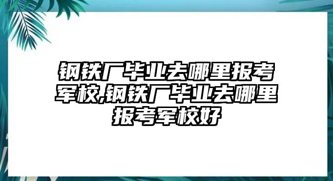 鋼鐵廠畢業(yè)去哪里報(bào)考軍校,鋼鐵廠畢業(yè)去哪里報(bào)考軍校好