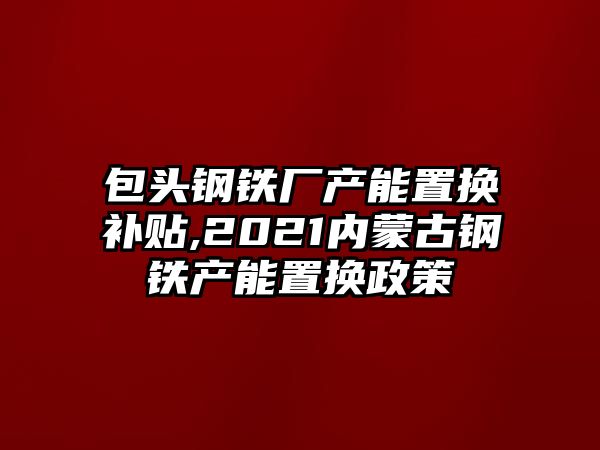 包頭鋼鐵廠產(chǎn)能置換補(bǔ)貼,2021內(nèi)蒙古鋼鐵產(chǎn)能置換政策