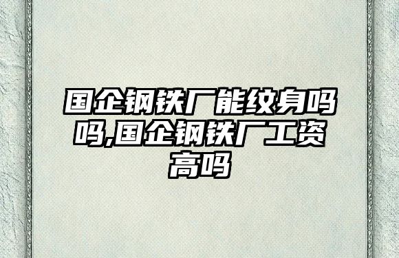 國企鋼鐵廠能紋身嗎嗎,國企鋼鐵廠工資高嗎