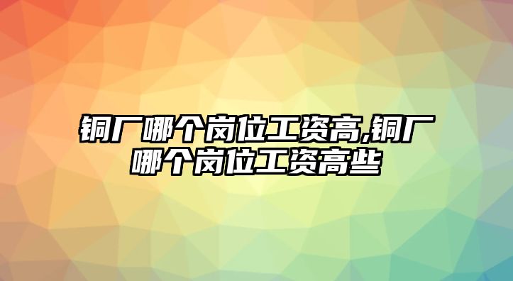 銅廠哪個(gè)崗位工資高,銅廠哪個(gè)崗位工資高些