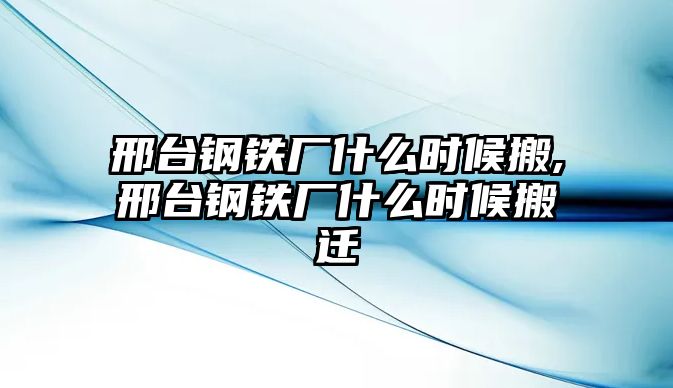 邢臺鋼鐵廠什么時候搬,邢臺鋼鐵廠什么時候搬遷