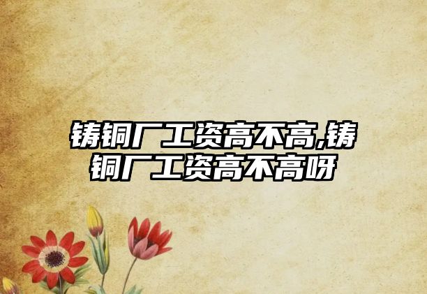 鑄銅廠工資高不高,鑄銅廠工資高不高呀