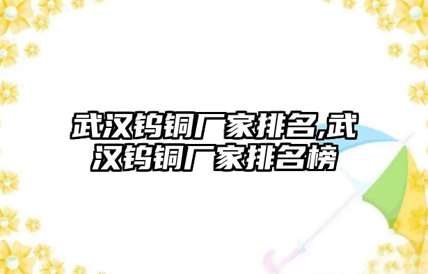 武漢鎢銅廠家排名,武漢鎢銅廠家排名榜