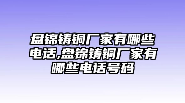 盤錦鑄銅廠家有哪些電話,盤錦鑄銅廠家有哪些電話號(hào)碼