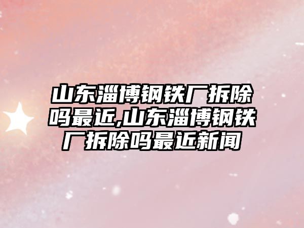 山東淄博鋼鐵廠拆除嗎最近,山東淄博鋼鐵廠拆除嗎最近新聞