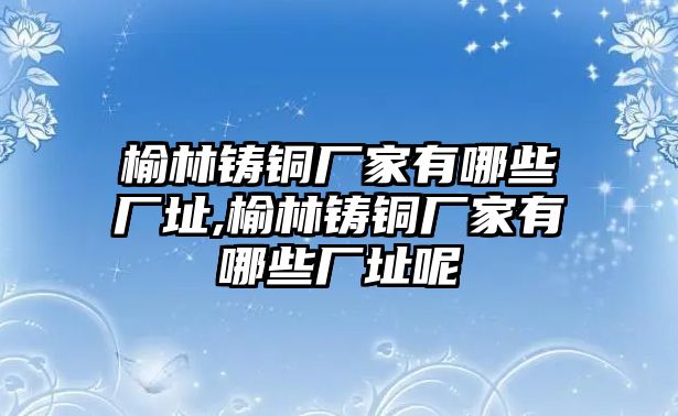 榆林鑄銅廠家有哪些廠址,榆林鑄銅廠家有哪些廠址呢