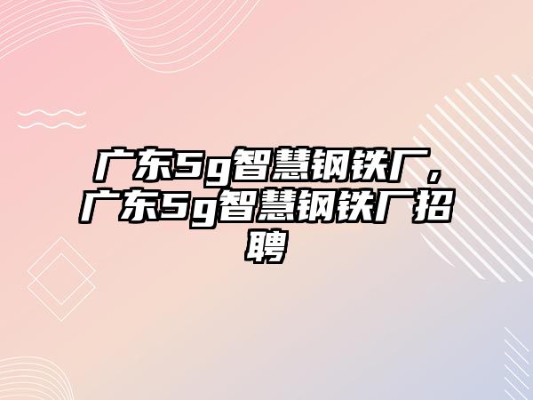 廣東5g智慧鋼鐵廠,廣東5g智慧鋼鐵廠招聘