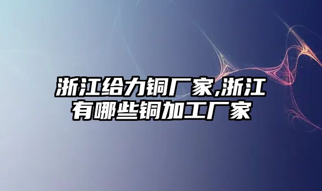 浙江給力銅廠家,浙江有哪些銅加工廠家