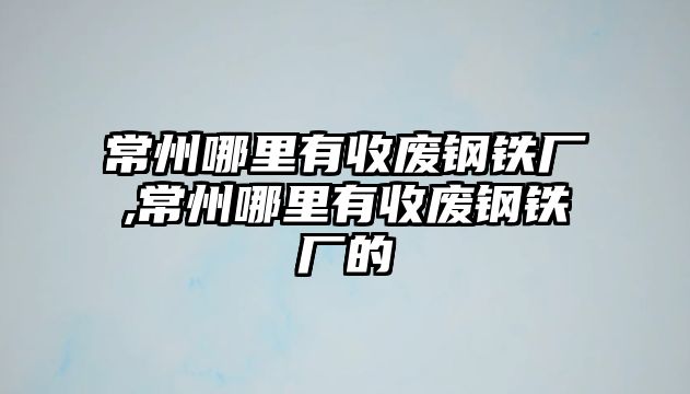 常州哪里有收廢鋼鐵廠,常州哪里有收廢鋼鐵廠的