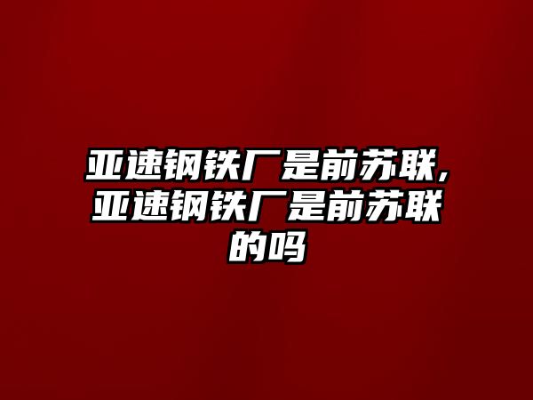 亞速鋼鐵廠是前蘇聯(lián),亞速鋼鐵廠是前蘇聯(lián)的嗎