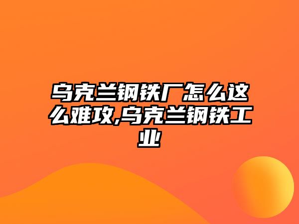 烏克蘭鋼鐵廠怎么這么難攻,烏克蘭鋼鐵工業(yè)