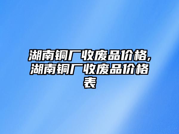 湖南銅廠收廢品價(jià)格,湖南銅廠收廢品價(jià)格表