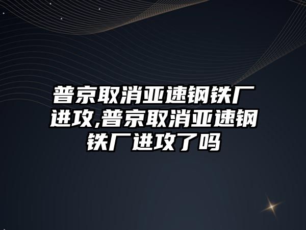 普京取消亞速鋼鐵廠進(jìn)攻,普京取消亞速鋼鐵廠進(jìn)攻了嗎