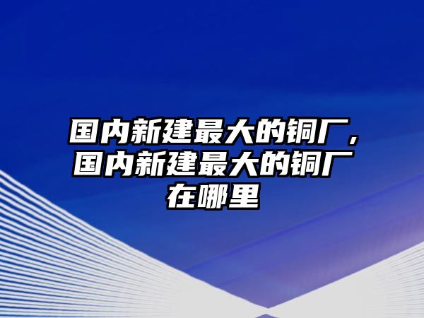 國(guó)內(nèi)新建最大的銅廠,國(guó)內(nèi)新建最大的銅廠在哪里