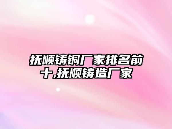 撫順鑄銅廠家排名前十,撫順鑄造廠家