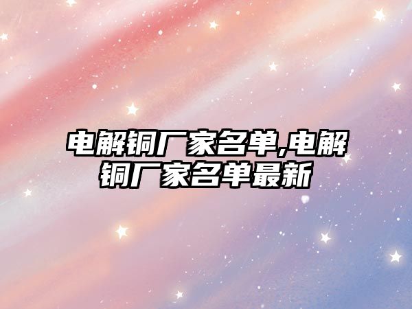 電解銅廠家名單,電解銅廠家名單最新