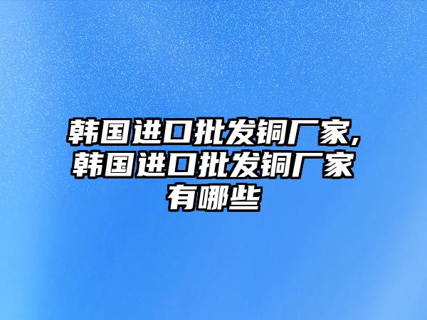 韓國進(jìn)口批發(fā)銅廠家,韓國進(jìn)口批發(fā)銅廠家有哪些