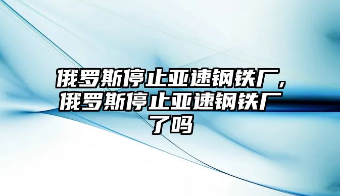 俄羅斯停止亞速鋼鐵廠,俄羅斯停止亞速鋼鐵廠了嗎