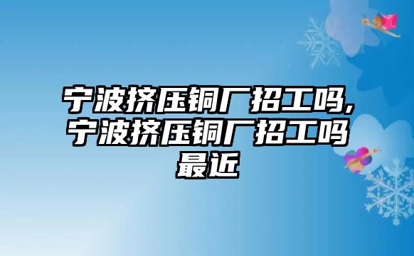 寧波擠壓銅廠招工嗎,寧波擠壓銅廠招工嗎最近